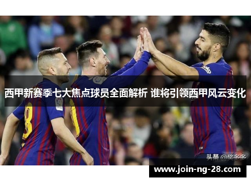 西甲新赛季七大焦点球员全面解析 谁将引领西甲风云变化