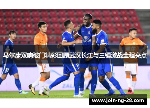马尔康双响破门精彩回顾武汉长江与三镇激战全程亮点